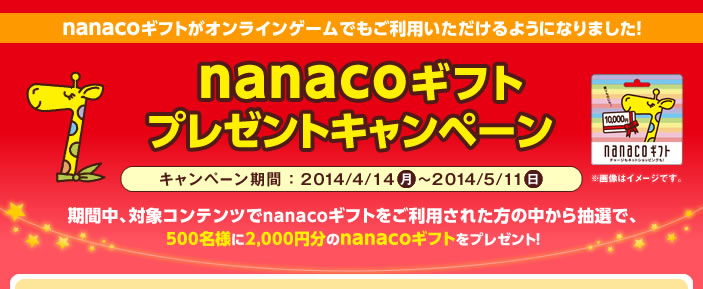 nanacoギフトがオンラインゲームでもご利用いただけるようになりました! nanacoギフトプレゼントキャンペーン キャンペーン期間:2014/4/14(月)〜2014/5/11(日)期間中、対象コンテンツでnanacoギフトをご利用された方の中から抽選で、500名様に2,000円分のnanacoギフトをプレゼント!