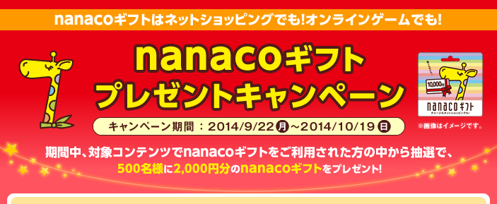 nanacoギフトはネットショッピングでも!オンラインゲームでも! nanacoギフトプレゼントキャンペーン キャンペーン期間:2014/9/22(月)〜2014/10/19(日) 期間中、対象コンテンツでnanacoギフトをご利用された方の中から抽選で、500名様に2,000円分のnanacoギフトをプレゼント!