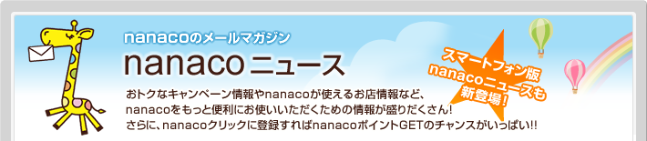 nanacoのメールマガジン nanacoニュース スマートフォン版nanacoニュースも新登場!おトクなキャンペーン情報やnanacoが使えるお店情報など、nanacoをもっと便利にお使いいただくための情報が盛りだくさん!さらに、nanacoクリックに登録すればnanacoポイントGETのチャンスがいっぱい!!