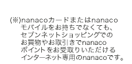 (※)nanacoカードまたはnanacoモバイルをお持ちでなくても、セブンネットショッピングでのお買物やお取引きでnanacoポイントをお受取りいただけるインターネット専用のnanacoです。