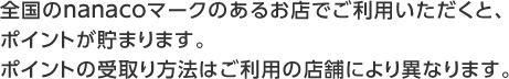 全国のnanacoマークのあるお店でご利用いただくと、ポイントが貯まります。ポイントの受取り方法はご利用の店舗により異なります。