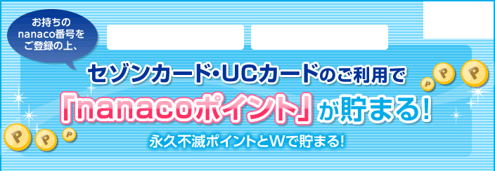 お持ちのnanaco番号をご登録の上、イトーヨーカドー、セブン-イレブンでセゾンカード・UCカードのご利用すると、「nanacoポイント」が貯まる!永久不滅ポイントとWで貯まる!