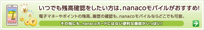いつでも残高確認をしたい方は、nanacoモバイルがおすすめ!電子マネーやポイントの残高、履歴の確認も、nanacoモバイルならどこでも可能。その他にも、nanacoカードにはない便利な機能がいっぱい!