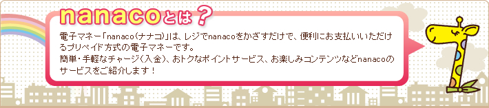 nanaco�Ƃ́H �d�q�}�l�[�unanaco(�i�i�R)�v�́A���W��nanaco�������������ŁA�֗��ɂ��x��������������v���y�C�h�����̓d�q�}�l�[�ł��B
�ȒP�E��y�ȃ`���[�W�i�����j�A���g�N�ȃ|�C���g�T�[�r�X�A���y���݃R���e���c�Ȃ�nanaco�̃T�[�r�X�����Љ�܂��I