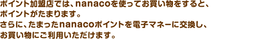 ポイント加盟店とは、nanacoを使ってお買物をすると、ポイントが貯まってとってもおトク♪なお店のこと。貯めたポイントは、電子マネーに交換してお買物にご利用いただけます。