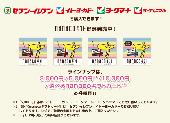 セブン-イレブン、イトーヨーカドー、ヨークマート、ヨークベニマルで購入できます!nanacoギフト好評発売中!ラインナップは3,000円 / 5,000円※1 / 10,000円 / 選べるnanacoギフトカード※2 の4種類!! ※1「5,000円」券は、イトーヨーカドー、ヨークマート、ヨークベニマルでお取り扱いしております。 ※2「選べるnanacoギフトカード」は、セブン-イレブン、イトーヨーカドーでお取り扱いしております。レジでご希望の金額をお申し出の上、ご購入ください。 ※一部、お取り扱いの無い店舗がございます。