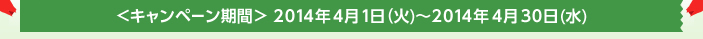<キャンペーン期間>2014年4月1日(火)〜2014年4月30日(水)