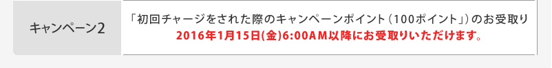 キャンペーン2「初回チャージをされた際のキャンペーンポイント(100ポイント」)のお受取り 2016年1月15日(金)6:00AM以降にお受取りいただけます。