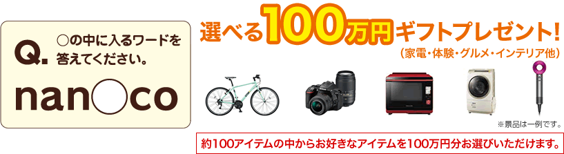 Q ○の中に入るワードを答えてください。 nan○co 選べる100万円ギフトプレゼント!(家電・体験・グルメ・インテリア他)約100アイテムの中からお好きなアイテムを100万円分お選びいただけます。※景品は一例です。