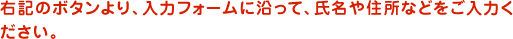 右記のボタンより、入力フォームに沿って、氏名や住所などをご入力ください。
