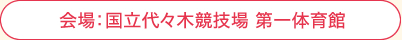 会場:国立代々木競技場 第一体育館