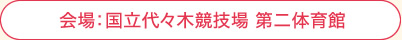 会場:国立代々木競技場 第二体育館