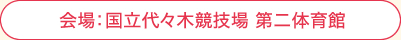 会場:国立代々木競技場 第二体育館