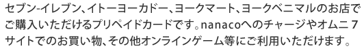 セブン-イレブン、イトーヨーカドー、ヨークマート、ヨークベニマルのお店でご購入いただけるプリペイドカードです。nanacoへのチャージやオムニ7サイトでのお買い物、その他オンラインゲーム等にご利用いただけます。