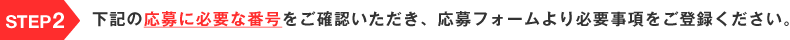 STEP2 下記の応募に必要な番号をご確認いただき、応募フォームより必要事項をご登録ください。