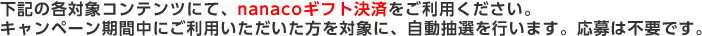 参加方法 下記の各対象コンテンツにて、nanacoギフト決済をご利用ください。キャンペーン期間中にご利用いただいた方を対象に、自動抽選を行います。応募は不要です。