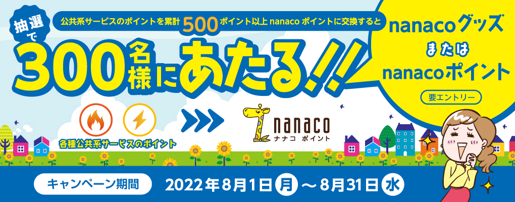 公共系サービスのポイントを累計500ポイント以上nanacoポイントに交換するとnanacoグッズまたはnanacoポイントが抽選で300名様にあたる!!キャンペーン期間2022年8月1日(月)〜8月31日(水)